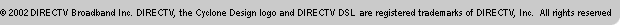 &copy;2002 DIRECTV Broadband, Inc. DIRECTV, the Cyclone Design logo and DIRECTV DSL(tm) are registered trademarks of DIRECTV, Inc. All rights reserved